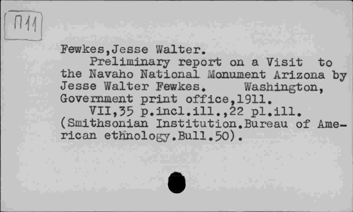 ﻿Fewkes,Jesse Walter.
Preliminary report on a Visit to the Navaho National Monument Arizona by Jesse Walter Fewkes. Washington, Government print office,1911.
VII,35 p.incl.ill.,22 pl.ill. (Smithsonian Institution.Bureau of American ethnology.Bull.50).